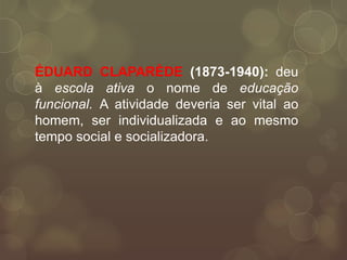 ÉDUARD CLAPARÈDE (1873-1940): deu
à escola ativa o nome de educação
funcional. A atividade deveria ser vital ao
homem, ser individualizada e ao mesmo
tempo social e socializadora.
 