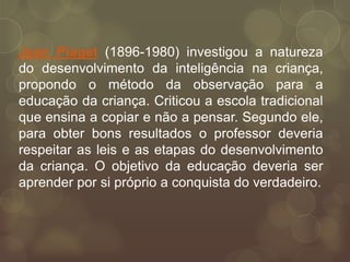 Jean Piaget (1896-1980) investigou a natureza
do desenvolvimento da inteligência na criança,
propondo o método da observação para a
educação da criança. Criticou a escola tradicional
que ensina a copiar e não a pensar. Segundo ele,
para obter bons resultados o professor deveria
respeitar as leis e as etapas do desenvolvimento
da criança. O objetivo da educação deveria ser
aprender por si próprio a conquista do verdadeiro.
 