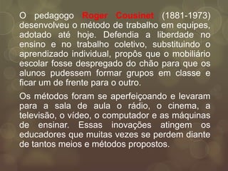 O pedagogo Roger Cousinet (1881-1973)
desenvolveu o método de trabalho em equipes,
adotado até hoje. Defendia a liberdade no
ensino e no trabalho coletivo, substituindo o
aprendizado individual, propôs que o mobiliário
escolar fosse despregado do chão para que os
alunos pudessem formar grupos em classe e
ficar um de frente para o outro.
Os métodos foram se aperfeiçoando e levaram
para a sala de aula o rádio, o cinema, a
televisão, o vídeo, o computador e as máquinas
de ensinar. Essas inovações atingem os
educadores que muitas vezes se perdem diante
de tantos meios e métodos propostos.
 