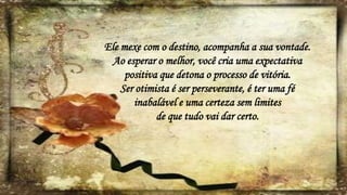 Ele mexe com o destino, acompanha a sua vontade.
Ao esperar o melhor, você cria uma expectativa
positiva que detona o processo de vitória.
Ser otimista é ser perseverante, é ter uma fé
inabalável e uma certeza sem limites
de que tudo vai dar certo.
 
