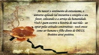 Ao nascer o sentimento de entusiasmo, o
universo aplaude tal iniciativa e conspira a seu
favor, colocando-o a serviço da humanidade.
Você é quem escreve a história de sua vida - ao
optar pelas atitudes construtivas - você cresce
como ser humano e filho direto de DEUS.
Positivo atrai positivo.
 