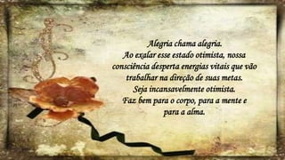 Alegria chama alegria.
Ao exalar esse estado otimista, nossa
consciência desperta energias vitais que vão
trabalhar na direção de suas metas.
Seja incansavelmente otimista.
Faz bem para o corpo, para a mente e
para a alma.
 