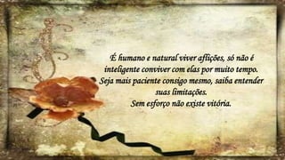 É humano e natural viver aflições, só não é
inteligente conviver com elas por muito tempo.
Seja mais paciente consigo mesmo, saiba entender
suas limitações.
Sem esforço não existe vitória.
 