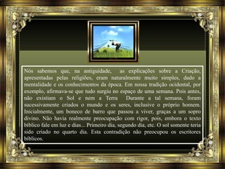 Nós sabemos que, na antiguidade, as explicações sobre a Criação, 
apresentadas pelas religiões, eram naturalmente muito simples, dado a 
mentalidade e os conhecimentos da época. Em nossa tradição ocidental, por 
exemplo, afirmava-se que tudo surgiu no espaço de uma semana. Pois antes, 
não existiam o Sol e nem a Terra Durante a tal semana, foram 
sucessivamente criados o mundo e os seres, inclusive o próprio homem. 
Inicialmente, um boneco de barro que passou a viver, graças a um sopro 
divino. Não havia realmente preocupação com rigor, pois, embora o texto 
bíblico fale em luz e dias... Primeiro dia, segundo dia, etc. O sol somente teria 
sido criado no quarto dia. Esta contradição não preocupou os escritores 
bíblicos. 
 