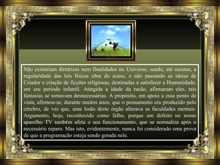 Não existiriam diretrizes nem finalidades no Universo, sendo, até mesmo, a 
regularidade das leis físicas obra do acaso, e não passando as ideias de 
Criador e criação de ficções religiosas, destinadas a satisfazer a Humanidade, 
em seu período infantil. Atingida a idade da razão, afirmaram eles, tais 
fantasias se tornavam desnecessárias. A propósito, em apoio a essa ponto de 
vista, afirmou-se, durante muitos anos, que o pensamento era produzido pelo 
cérebro, de vez que, uma lesão deste órgão alterava as faculdades mentais. 
Argumento, hoje, reconhecido como falho, porque um defeito no nosso 
aparelho TV também afeta o seu funcionamento, que se normaliza após o 
necessário reparo. Mas isto, evidentemente, nunca foi considerado uma prova 
de que a programação esteja sendo gerada nele. 
 