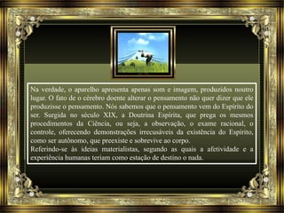 Na verdade, o aparelho apresenta apenas som e imagem, produzidos noutro 
lugar. O fato de o cérebro doente alterar o pensamento não quer dizer que ele 
produzisse o pensamento. Nós sabemos que o pensamento vem do Espírito do 
ser. Surgida no século XIX, a Doutrina Espírita, que prega os mesmos 
procedimentos da Ciência, ou seja, a observação, o exame racional, o 
controle, oferecendo demonstrações irrecusáveis da existência do Espírito, 
como ser autônomo, que preexiste e sobrevive ao corpo. 
Referindo-se às ideias materialistas, segundo as quais a afetividade e a 
experiência humanas teriam como estação de destino o nada. 
 