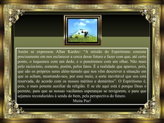 Assim se expressou Allan Kardec: “A missão do Espiritismo consiste 
precisamente em nos esclarecer a cerca desse futuro e fazer com que, até certo 
ponto, o toquemos com um dedo, e o penetremos com um olhar. Não mais 
pelo raciocínio, somente, porém, pelos fatos. É a realidade que aparece, pois, 
que são os próprios seres além-túmulo que nos vêm descrever a situação em 
que se acham, mostrando-nos, por esse meio, a sorte inevitável que nos está 
reservada, de acordo com os nossos méritos e deméritos”. O Espiritismo é, 
pois, o mais potente auxiliar da religião. E se ele aqui está é porque Deus o 
permite, para que as nossas vacilantes esperanças se revigorem, e para que 
sejamos reconduzidos à senda do bem, pela perspectiva do futuro. 
Muita Paz! 

