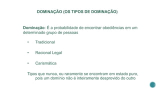DOMINAÇÃO (OS TIPOS DE DOMINAÇÃO)
Dominação: É a probabilidade de encontrar obediências em um
determinado grupo de pessoas
• Tradicional
• Racional Legal
• Carismática
Tipos que nunca, ou raramente se encontram em estado puro,
pois um domínio não é inteiramente desprovido do outro
 
