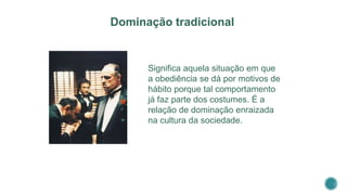 Significa aquela situação em que
a obediência se dá por motivos de
hábito porque tal comportamento
já faz parte dos costumes. É a
relação de dominação enraizada
na cultura da sociedade.
Dominação tradicional
 