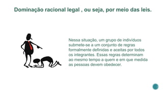 Nessa situação, um grupo de indivíduos
submete-se a um conjunto de regras
formalmente definidas e aceitas por todos
os integrantes. Essas regras determinam
ao mesmo tempo a quem e em que medida
as pessoas devem obedecer.
Dominação racional legal , ou seja, por meio das leis.
 