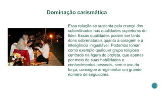 Essa relação se sustenta pela crença dos
subordinados nas qualidades superiores do
líder. Essas qualidades podem ser tanto
dons sobrenaturais quanto a coragem e a
inteligência inigualável. Podemos tomar
como exemplo qualquer grupo religioso
centrado na figura do profeta, que apenas
por meio de suas habilidades e
conhecimentos pessoais, sem o uso da
força, consegue arregimentar um grande
número de seguidores.
Dominação carismática
 