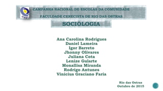 Ana Carolina Rodrigues
Daniel Lameira
Igor Barreto
Jhonny Olivares
Juliana Cota
Lenize Gularte
Monallisa Miranda
Rodrigo Antunes
Vinicius Graciano Faria
SOCIOLOGIA
CAMPANHA NACIONAL DE ESCOLAS DA COMUNIDADE
FACULDADE CENECISTA DE RIO DAS OSTRAS
Rio das Ostras
Outubro de 2015
 