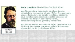 Nome completo: Maximillian Carl Emil Weber
Max Weber foi um importante sociólogo, jurista,
historiador e economista alemão. Weber é considerado
um dos fundadores do estudo sociológico moderno.
Seus estudos mais importantes estão nas áreas da
sociologia da religião, sociologia política,
administração pública (governo) e economia.
Max Weber nasceu na cidade de Erfurt (Alemanha) em
21 de Abril de 1864 e morreu na cidade de Munique
(Alemanha) em 14 de Junho de 1920.
 