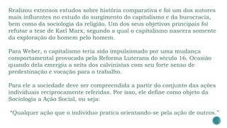 Realizou extensos estudos sobre história comparativa e foi um dos autores
mais influentes no estudo do surgimento do capitalismo e da burocracia,
bem como da sociologia da religião. Um dos seus objetivos principais foi
refutar a tese de Karl Marx, segundo a qual o capitalismo nascera somente
da exploração do homem pelo homem.
Para Weber, o capitalismo teria sido impulsionado por uma mudança
comportamental provocada pela Reforma Luterana do século 16. Ocasião
quando dela emergiu a seita dos calvinistas com seu forte senso de
predestinação e vocação para o trabalho.
Para ele a sociedade deve ser compreendida a partir do conjunto das ações
individuais reciprocamente referidas. Por isso, ele define como objeto da
Sociologia a Ação Social, ou seja:
“Qualquer ação que o indivíduo pratica orientando-se pela ação de outros.’’
 