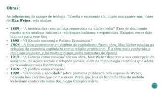 Obras:
As influências do campo de teologia, filosofia e economia são muito marcantes nas obras
de Max Weber, veja abaixo:
• 1889 – “A história das companhias comerciais na idade média” (Tese de doutorado
escrita após analisar inúmeras referências italianas e espanholas. Estudou esses dois
idiomas para esse fim).
• 1895 – “O Estado nacional e Política Econômica.”
• 1904 – A ética protestante e o espírito do capitalismo (Nesta obra, Max Weber analisa as
relações da economia capitalista com a religião protestante. É a obra mais conhecida e
mais lida do autor, e foi muito criticada pelos marxistas da época).
• 1917 – “A Ciência como vocação” (Nessa obra, Max Weber descreve a sua concepção de
sociedade, de ações sociais e relações sociais, além da metodologia científica que adota
para analisar esses fenômenos).
• 1919 – “A política como vocação”.
• 1920 – “Economia e sociedade” (obra póstuma publicada pela esposa de Weber,
baseada nos escritos que ele fizera em 1910, que traz os fundamentos do método
weberiano conhecido como Sociologia Compreensiva).
 