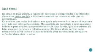 Ação Social:
Na visão de Max Weber, a função do sociólogo é compreender o sentido das
chamadas ações sociais, e fazê-lo é encontrar os nexos causais que as
determinam.
Entende-se que ações imitativas, nas quais não se confere um sentido para o
agir, não são ditas ações sociais. Mas o objeto da Sociologia é uma realidade
infinita e para analisá-la é preciso construir tipos ideais, que não existem de
fato, mas que norteiam a referida análise. Os tipos ideais servem como
modelos e a partir deles a citada infinidade pode ser resumida em quatro
ações fundamentais, a saber:
 