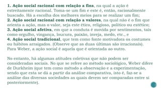 1. Ação social racional com relação a fins, na qual a ação é
estreitamente racional. Toma-se um fim e este é, então, racionalmente
buscado. Há a escolha dos melhores meios para se realizar um fim;
2. Ação social racional com relação a valores, na qual não é o fim que
orienta a ação, mas o valor, seja este ético, religioso, político ou estético;
3. Ação social afetiva, em que a conduta é movida por sentimentos, tais
como orgulho, vingança, loucura, paixão, inveja, medo, etc., e
4. Ação social tradicional, que tem como fonte motivadora os costumes
ou hábitos arraigados. (Observe que as duas últimas são irracionais).
Para Weber, a ação social é aquela que é orientada ao outro.
No entanto, há algumas atitudes coletivas que não podem ser
consideradas sociais. No que se refere ao método sociológico, Weber difere
de Durkheim (que tem como método a observação e a experimentação,
sendo que esta se dá a partir da análise comparativa, isto é, faz-se a
análise das diversas sociedades as quais devem ser comparadas entre si
posteriormente).
 