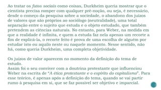 Ao tratar os fatos sociais como coisas, Durkheim queria mostrar que o
cientista precisa romper com qualquer pré-noção, ou seja, é necessário,
desde o começo da pesquisa sobre a sociedade, o abandono dos juízos
de valores que são próprios ao sociólogo (neutralidade), uma total
separação entre o sujeito que estuda e o objeto estudado, que também
pretendem as ciências naturais. No entanto, para Weber, na medida em
que a realidade é infinita, e quem a estuda faz nela apenas um recorte a
fim de explicá-la, o recorte feito é prova de uma escolha de alguém por
estudar isto ou aquilo neste ou naquele momento. Nesse sentido, não
há, como queria Durkheim, uma completa objetividade.
Os juízos de valor aparecem no momento da definição do tema de
estudo.
Assim foi o seu conviver com a doutrina protestante que influenciou
Weber na escrita de “A ética protestante e o espírito do capitalismo”. Para
esse teórico, é apenas após a definição do tema, quando se vai partir
rumo à pesquisa em si, que se faz possível ser objetivo e imparcial.
 