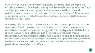 Compare-se Durkheim e Weber, agora do ponto de vista do objeto de
estudo sociológico. O primeiro dirá que a Sociologia deve estudar os fatos
sociais, que precisam ser: gerais, exteriores e coercitivos, além de
objetivos, para esta ser chamada corretamente de “ciência”. Enquanto o
segundo optará pelo estudo daação social que, como descrita acima, é
dividida em tipologias.
Ademais, diferentemente de Durkheim, Weber não se apoia nas ciências
naturais a fim de construir seus métodos de análises e nem mesmo
acredita ser possível encontrar leis gerais que expliquem a totalidade do
mundo social. O seu interesse não é, portanto, descobrir regras
universais para fenômenos sociais. Mas quando rejeita as pesquisas que
se resumem a uma mera descrição dos fatos, ele, por seu turno, caminha
em busca de leis causais, as quais são suscetíveis de entendimento a
partir da racionalidade científica.
 