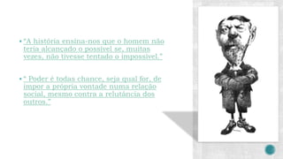  “A história ensina-nos que o homem não
teria alcançado o possível se, muitas
vezes, não tivesse tentado o impossível.”
 “ Poder é todas chance, seja qual for, de
impor a própria vontade numa relação
social, mesmo contra a relutância dos
outros.”
 