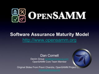 Software Assurance Maturity Model
     http://www.opensamm.org


                      Dan Cornell
              Denim Group dan@denimgroup.com
               OpenSAMM Core Team Member

  Original Slides From Pravir Chandra, OpenSAMM Project Lead
                       chandra@owasp.org
 