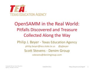 OpenSAMM in the Real World:
                      Pitfalls Discovered and Treasure
                          Collected Along the Way
                      Philip J. Beyer - Texas Education Agency
                                    philip.beyer@tea.state.tx.us   @pjbeyer
                                    Scott Stevens - Denim Group
                                          sstevens@denimgroup.com



Copyright 2011 by Texas Education
Agency. All rights reserved.                        LASCON 2011               http://lanyrd.com/shgmf   1
 