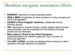 Members recognize association efforts   ESOMAR:  Questions to assist sample buyers  MRA’s IMRO:  Guidelines for best practices in online sample and panel management CASRO’s Panel Integrity Taskforce : collaborate across industry groups. ISO:  Standard on Access Panels, criteria against which access panel providers can be evaluated and the quality of access panels can be assessed Bob Lederer’s Road to the Client Congress:  recommendations to research agencies, esp. inclusion of technical appendix The ARF’s ORQC : provide knowledge-driven answers to client questions through research-on-research  