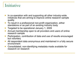 Initiative In co-operation with and supporting all other industry-wide initiatives that are aiming to improve online research sample quality  To result in a professional non-profit organization, either standalone or as part of an existing industry body Targeted to be operational January 1, 2009 Annual membership open to all providers and users of online research sample Participation, contribution of data and use of results encouraged but voluntary All respondent data anonymous and maintained in a fully secure environment Consolidated, non-identifying metadata made available for research on research 
