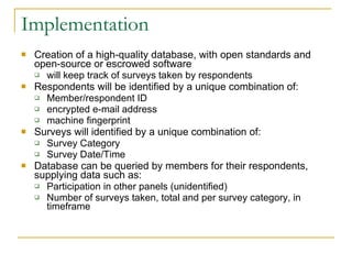 Implementation Creation of a high-quality database, with open standards and open-source or escrowed software will keep track of surveys taken by respondents Respondents will be identified by a unique combination of: Member/respondent ID encrypted e-mail address machine fingerprint Surveys will identified by a unique combination of: Survey Category Survey Date/Time Database can be queried by members for their respondents, supplying data such as: Participation in other panels (unidentified) Number of surveys taken, total and per survey category, in timeframe  