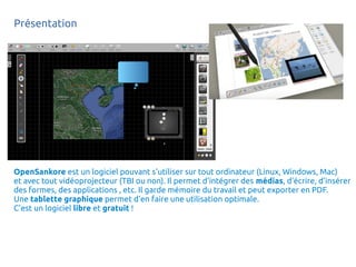 Présentation
OpenSankore est un logiciel pouvant s'utiliser sur tout ordinateur (Linux, Windows, Mac)
et avec tout vidéoprojecteur (TBI ou non). Il permet d'intégrer des médias, d'écrire, d'insérer
des formes, des applications , etc. Il garde mémoire du travail et peut exporter en PDF.
Une tablette graphique permet d'en faire une utilisation optimale.
C'est un logiciel libre et gratuit !
 