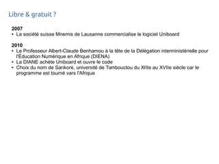 Libre & gratuit ?
2007
● La société suisse Mnemis de Lausanne commercialise le logiciel Uniboard
2010
● Le Professeur Albert-Claude Benhamou à la tête de la Délégation interministérielle pour
l'Éducation Numérique en Afrique (DIENA)
● La DIANE achète Uniboard et ouvre le code
● Choix du nom de Sankore, université de Tombouctou du XIIIe au XVIIe siècle car le
programme est tourné vars l'Afrique
 