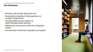 9
PUBLIC
© 2023 SAP SE or an SAP affiliate company. All rights reserved. ǀ
Trading Partner Management overview
Key takeaways
▪ Business user-oriented design-time tool
▪ Accelerated onboarding of trading partners via
reusable configurations
▪ Simplified B2B scenario creation via
pattern/template-based approach
▪ Referenced crowd-source content from Integration
Advisor
▪ Enriched data monitoring for operations and support
 