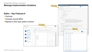 6
PUBLIC
© 2023 SAP SE or an SAP affiliate company. All rights reserved. ǀ
Integration Advisor overview
Message Implementation Guideline
Editor – Key Features II
▪ Overview
▪ Compare several MIGs
▪ Migrate to other type system versions
Migrate
Compare
Overview
Migrate
 