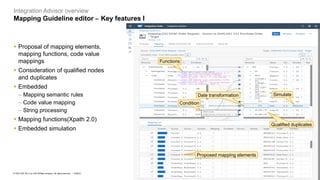 8
PUBLIC
© 2023 SAP SE or an SAP affiliate company. All rights reserved. ǀ
Integration Advisor overview
Mapping Guideline editor – Key features I
Functions
Simulate
Condition
Date transformation
Qualified duplicates
Proposed mapping elements
▪ Proposal of mapping elements,
mapping functions, code value
mappings
▪ Consideration of qualified nodes
and duplicates
▪ Embedded
− Mapping semantic rules
− Code value mapping
− String processing
▪ Mapping functions(Xpath 2.0)
▪ Embedded simulation
 