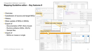 9
PUBLIC
© 2023 SAP SE or an SAP affiliate company. All rights reserved. ǀ
Integration Advisor overview
Mapping Guideline editor – Key features II
Overview
Shared code
Global code value mapping
Documentation
▪ Overview
▪ Substitution of source and target MIGs
▪ History
▪ Mass update of MIGs in MAGs
▪ Export of
− Documentation (PDF, Word, Excel)
− Runtime artifacts (XSDs, XSLTs)
− Sample files
▪ Import of
− MAGs en masse or single
 