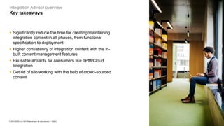 10
PUBLIC
© 2023 SAP SE or an SAP affiliate company. All rights reserved. ǀ
Integration Advisor overview
Key takeaways
▪ Significantly reduce the time for creating/maintaining
integration content in all phases, from functional
specification to deployment
▪ Higher consistency of integration content with the in-
built content management features
▪ Reusable artifacts for consumers like TPM/Cloud
Integration
▪ Get rid of silo working with the help of crowd-sourced
content
 