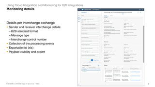 9
PUBLIC
© 2023 SAP SE or an SAP affiliate company. All rights reserved. ǀ
Using Cloud Integration and Monitoring for B2B integrations
Monitoring details
Details per interchange exchange
▪ Sender and receiver interchange details:
– B2B standard format
– Message type
– Interchange control number
▪ Collection of the processing events
▪ Exportable list (xls)
▪ Payload visibility and export
 
