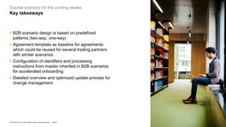 8
PUBLIC
© 2023 SAP SE or an SAP affiliate company. All rights reserved. ǀ
Course scenario for the coming weeks
Key takeaways
▪ B2B scenario design is based on predefined
patterns (two-way, one-way)
▪ Agreement template as baseline for agreements
which could be reused for several trading partners
with similar scenarios
▪ Configuration of identifiers and processing
instructions from master inherited in B2B scenarios
for accelerated onboarding
▪ Detailed overview and optimized update process for
change management
 