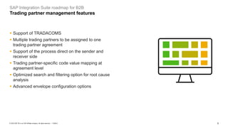 5
PUBLIC
© 2023 SAP SE or an SAP affiliate company. All rights reserved. ǀ
▪ Support of TRADACOMS
▪ Multiple trading partners to be assigned to one
trading partner agreement
▪ Support of the process direct on the sender and
receiver side
▪ Trading partner-specific code value mapping at
agreement level
▪ Optimized search and filtering option for root cause
analysis
▪ Advanced envelope configuration options
SAP Integration Suite roadmap for B2B
Trading partner management features
 