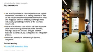 7
PUBLIC
© 2023 SAP SE or an SAP affiliate company. All rights reserved. ǀ
Introducing the basic concepts
Key takeaways
▪ The B2B capabilities of SAP Integration Suite support
the efficient connection of all trading partners as well
as the efficient implementation of transformation rules
and mappings for quick and easy exchange of the
individually agreed requirements of the business
documents.
▪ Focus on a business-user-driven, low-code approach
(from specification/guideline to runtime artifacts),
making it easier for business analysts and non-
technical users to actively participate in the integration
process.
▪ Optimized operational effort through dynamic
integration
Further reading
▪ B2B in SAP Integration Suite
 