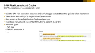 8
PUBLIC
© 2017 SAP SE or an SAP affiliate company. All rights reserved. ǀ
▪ Used for SAP Fiori application resources and SAPUI5 apps excluded from fine-granular token mechanism
▪ Token: Ends with suffix (~C). Single/Global/Generic token
▪ Sent as part of ServerSideConfig in FioriLaunchpad.html
▪ Invalidated manually with report /UI2/INVALIDATE_CLIENT_CACHES
▪ Resource types:
– FLP tiles
– SAPUI5 application 3
– …
SAP Fiori Launchpad Cache
SAP Fiori application resources (single) token
 