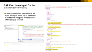 10
PUBLIC
© 2017 SAP SE or an SAP affiliate company. All rights reserved. ǀ
▪ Cache-buster tokens transported in the
FioriLaunchpad HTML file as part of the
ServerSideConfig and in the response
of the start_up request
SAP Fiori Launchpad Cache
Evaluation (ServerSideConfig)
 