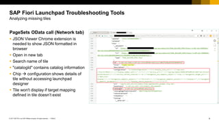 4
PUBLIC
© 2017 SAP SE or an SAP affiliate company. All rights reserved. ǀ
PageSets OData call (Network tab)
▪ JSON Viewer Chrome extension is
needed to show JSON formatted in
browser
▪ Open in new tab
▪ Search name of tile
▪ "catalogId" contains catalog information
▪ Chip  configuration shows details of
tile without accessing launchpad
designer
▪ Tile won't display if target mapping
defined in tile doesn’t exist
SAP Fiori Launchpad Troubleshooting Tools
Analyzing missing tiles
 