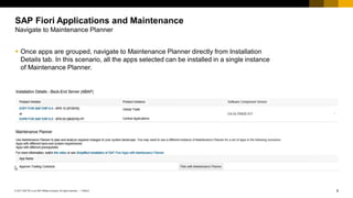 6
PUBLIC
© 2017 SAP SE or an SAP affiliate company. All rights reserved. ǀ
▪ Once apps are grouped, navigate to Maintenance Planner directly from Installation
Details tab. In this scenario, all the apps selected can be installed in a single instance
of Maintenance Planner.
SAP Fiori Applications and Maintenance
Navigate to Maintenance Planner
 