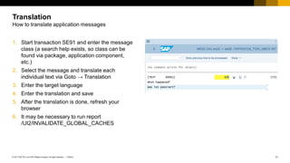 11
PUBLIC
© 2017 SAP SE or an SAP affiliate company. All rights reserved. ǀ
1. Start transaction SE91 and enter the message
class (a search help exists, so class can be
found via package, application component,
etc.)
2. Select the message and translate each
individual text via Goto → Translation
3. Enter the target language
4. Enter the translation and save
5. After the translation is done, refresh your
browser
6. It may be necessary to run report
/UI2/INVALIDATE_GLOBAL_CACHES
Translation
How to translate application messages
 