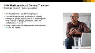 10
PUBLIC
© 2017 SAP SE or an SAP affiliate company. All rights reserved. ǀ
SAP Fiori Launchpad Content Transport
Creating a transport – Customizing scope
▪ You have to create a customizing request
▪ The user’s actions such as creating or deleting
catalogs or groups, adding tiles to or removing tiles
from catalogs or groups, are stored under the
customization request
▪ Using scope=cust, you see the client information in
blue on the header
 