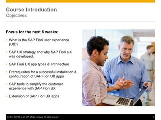 © 2014 SAP SE or an SAP affiliate company. All rights reserved 4
Course Introduction
Objectives
Focus for the next 6 weeks:
 What is the SAP Fiori user experience
(UX)?
 SAP UX strategy and why SAP Fiori UX
was developed.
 SAP Fiori UX app types & architecture
 Prerequisites for a successful installation &
configuration of SAP Fiori UX apps
 SAP tools to simplify the customer
experience with SAP Fiori UX
 Extension of SAP Fiori UX apps
 