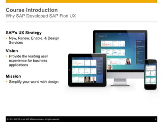 © 2014 SAP SE or an SAP affiliate company. All rights reserved 6
Course Introduction
Why SAP Developed SAP Fiori UX
SAP’s UX Strategy
 New, Renew, Enable, & Design
Services
Vision
 Provide the leading user
experience for business
applications
Mission
 Simplify your world with design
 