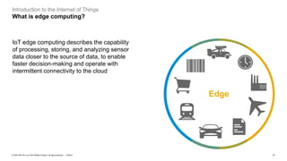 11PUBLIC© 2020 SAP SE or an SAP affiliate company. All rights reserved. ǀ
Introduction to the Internet of Things
What is edge computing?
IoT edge computing describes the capability
of processing, storing, and analyzing sensor
data closer to the source of data, to enable
faster decision-making and operate with
intermittent connectivity to the cloud
Edge
 