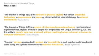 4PUBLIC© 2020 SAP SE or an SAP affiliate company. All rights reserved. ǀ
Introduction to the Internet of Things
What is IoT?
“The Internet of Things (IoT) is the network of physical objects that contain embedded
technology to communicate and sense or interact with their internal states or the external
environment.” Source: Gartner
“The Internet of Things (IoT) is a system of interrelated computing devices, mechanical and
digital machines, objects, animals or people that are provided with unique identifiers (UIDs) and
the ability to transfer data over a network without requiring human-to-human or human-to-
computer interaction.” Source: Wikipedia
“Everyday devices equipped with sensors and connectivity to work together, understand what
we’re doing, and operate automatically to make our lives easier.” Source: Digital Trends
 